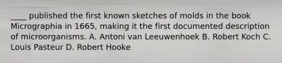 ____ published the first known sketches of molds in the book Micrographia in 1665, making it the first documented description of microorganisms. A. Antoni van Leeuwenhoek B. Robert Koch C. Louis Pasteur D. Robert Hooke