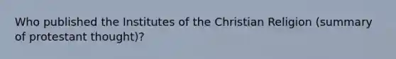 Who published the Institutes of the Christian Religion (summary of protestant thought)?