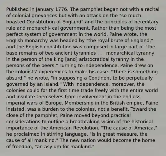 Published in January 1776. The pamphlet began not with a recital of colonial grievances but with an attack on the "so much boasted Constitution of England" and the principles of hereditary rule and monarchi- cal government. Rather than being the most perfect system of government in the world, Paine wrote, the English monarchy was headed by "the royal brute of England," and the English constitution was composed in large part of "the base remains of two ancient tyrannies . . . monarchical tyranny in the person of the king [and] aristocratical tyranny in the persons of the peers." Turning to independence, Paine drew on the colonists' experiences to make his case. "There is something absurd," he wrote, "in supposing a Continent to be perpetually governed by an island." With independence, moreover, the colonies could for the first time trade freely with the entire world and insulate themselves from involvement in the endless imperial wars of Europe. Membership in the British empire, Paine insisted, was a burden to the colonies, not a benefit. Toward the close of the pamphlet, Paine moved beyond practical considerations to outline a breathtaking vision of the historical importance of the American Revolution. "The cause of America," he proclaimed in stirring language, "is in great measure, the cause of all mankind." The new nation would become the home of freedom, "an asylum for mankind."