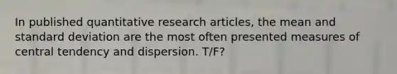 In published quantitative research articles, the mean and standard deviation are the most often presented measures of central tendency and dispersion. T/F?