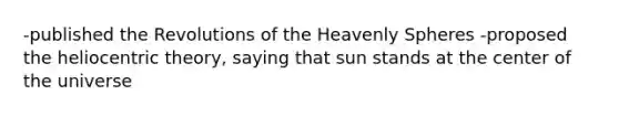 -published the Revolutions of the Heavenly Spheres -proposed the heliocentric theory, saying that sun stands at the center of the universe