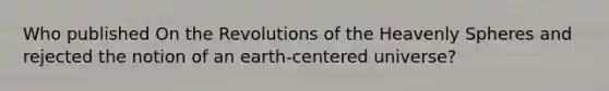 Who published On the Revolutions of the Heavenly Spheres and rejected the notion of an earth-centered universe?