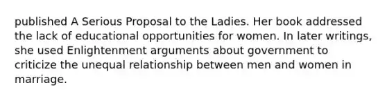 published A Serious Proposal to the Ladies. Her book addressed the lack of educational opportunities for women. In later writings, she used Enlightenment arguments about government to criticize the unequal relationship between men and women in marriage.