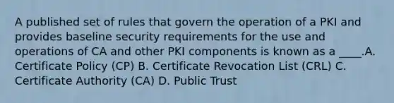 A published set of rules that govern the operation of a PKI and provides baseline security requirements for the use and operations of CA and other PKI components is known as a ____.A. Certificate Policy (CP) B. Certificate Revocation List (CRL) C. Certificate Authority (CA) D. Public Trust