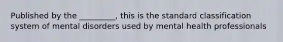 Published by the _________, this is the standard classification system of mental disorders used by mental health professionals