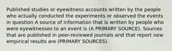 Published studies or eyewitness accounts written by the people who actually conducted the experiments or observed the events in question A source of information that is written by people who were eyewitnesses to an event is (A PRIMARY SOURCE). Sources that are published in peer-reviewed journals and that report new empirical results are (PRIMARY SOURCES).