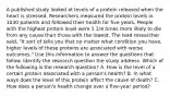 A published study looked at levels of a protein released when the heart is stressed. Researchers measured the protein levels in 1030 patients and followed their health for five years. People with the highest protein level were 1 1/4 times more likely to die from any cause than those with the lowest, The lead researcher said, "It sort of tells you that no matter what condition you have, higher levels of these proteins are associated with worse outcomes." Use this information to answer the questions that follow. Identify the research question the study address. Which of the following is the research question? A. How is the level of a certain protein associated with a person's health? B. In what ways does the level of this protein affect the cause of death? C. How does a person's health change over a five-year period?