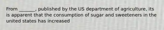 From _______, published by the US department of agriculture, its is apparent that the consumption of sugar and sweeteners in the united states has increased