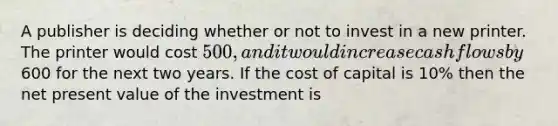 ​A publisher is deciding whether or not to invest in a new printer. The printer would cost 500, and it would increase cash flows by600 for the next two years. If the cost of capital is 10% then the net present value of the investment is