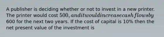 A publisher is deciding whether or not to invest in a new printer. The printer would cost 500, and it would increase cash flows by600 for the next two years. If the cost of capital is 10% then the net present value of the investment is