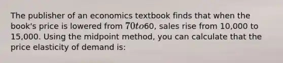 The publisher of an economics textbook finds that when the book's price is lowered from 70 to60, sales rise from 10,000 to 15,000. Using the midpoint method, you can calculate that the price elasticity of demand is: