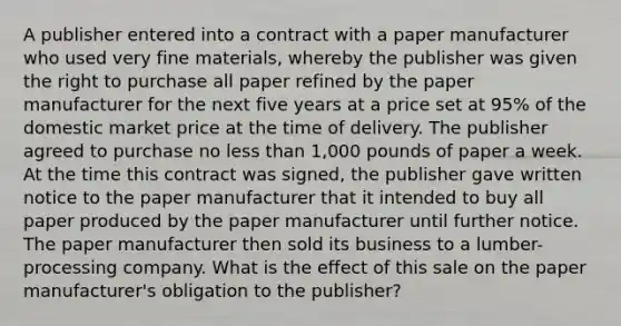 A publisher entered into a contract with a paper manufacturer who used very fine materials, whereby the publisher was given the right to purchase all paper refined by the paper manufacturer for the next five years at a price set at 95% of the domestic market price at the time of delivery. The publisher agreed to purchase no less than 1,000 pounds of paper a week. At the time this contract was signed, the publisher gave written notice to the paper manufacturer that it intended to buy all paper produced by the paper manufacturer until further notice. The paper manufacturer then sold its business to a lumber-processing company. What is the effect of this sale on the paper manufacturer's obligation to the publisher?