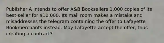 Publisher A intends to offer A&B Booksellers 1,000 copies of its best-seller for 10,000. Its mail room makes a mistake and misaddresses the telegram containing the offer to Lafayette Bookmerchants instead. May Lafayette accept the offer, thus creating a contract?