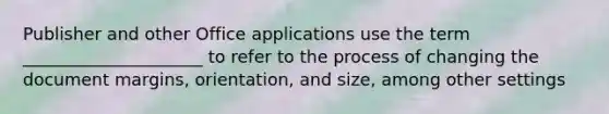 Publisher and other Office applications use the term _____________________ to refer to the process of changing the document margins, orientation, and size, among other settings