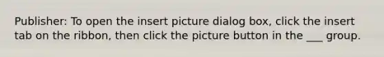 Publisher: To open the insert picture dialog box, click the insert tab on the ribbon, then click the picture button in the ___ group.