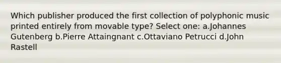 Which publisher produced the first collection of polyphonic music printed entirely from movable type? Select one: a.Johannes Gutenberg b.Pierre Attaingnant c.Ottaviano Petrucci d.John Rastell