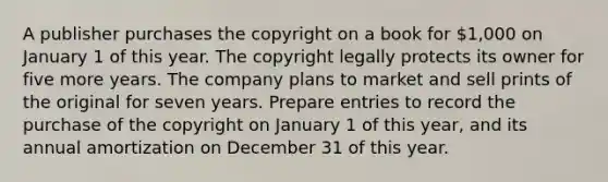 A publisher purchases the copyright on a book for 1,000 on January 1 of this year. The copyright legally protects its owner for five more years. The company plans to market and sell prints of the original for seven years. Prepare entries to record the purchase of the copyright on January 1 of this year, and its annual amortization on December 31 of this year.