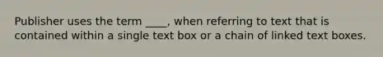 Publisher uses the term ____, when referring to text that is contained within a single text box or a chain of linked text boxes.