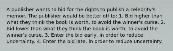 A publisher wants to bid for the rights to publish a celebrity's memoir. The publisher would be better off to: 1. Bid higher than what they think the book is worth, to avoid the winner's curse. 2. Bid lower than what they think the book is worth, to avoid the winner's curse. 3. Enter the bid early, in order to reduce uncertainty. 4. Enter the bid late, in order to reduce uncertainty.