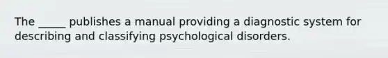 The _____ publishes a manual providing a diagnostic system for describing and classifying psychological disorders.