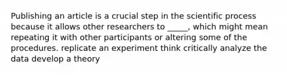 Publishing an article is a crucial step in the scientific process because it allows other researchers to _____, which might mean repeating it with other participants or altering some of the procedures. replicate an experiment think critically analyze the data develop a theory