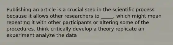 Publishing an article is a crucial step in the scientific process because it allows other researchers to _____, which might mean repeating it with other participants or altering some of the procedures. think critically develop a theory replicate an experiment analyze the data