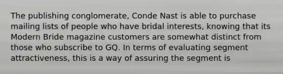 The publishing conglomerate, Conde Nast is able to purchase mailing lists of people who have bridal interests, knowing that its Modern Bride magazine customers are somewhat distinct from those who subscribe to GQ. In terms of evaluating segment attractiveness, this is a way of assuring the segment is