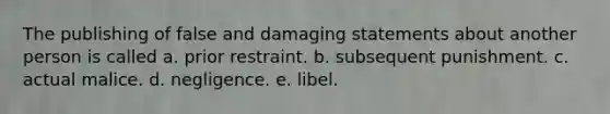 The publishing of false and damaging statements about another person is called a. prior restraint. b. subsequent punishment. c. actual malice. d. negligence. e. libel.