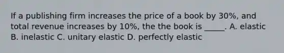 If a publishing firm increases the price of a book by 30%, and total revenue increases by 10%, the the book is _____. A. elastic B. inelastic C. unitary elastic D. perfectly elastic