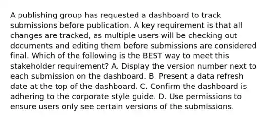 A publishing group has requested a dashboard to track submissions before publication. A key requirement is that all changes are tracked, as multiple users will be checking out documents and editing them before submissions are considered final. Which of the following is the BEST way to meet this stakeholder requirement? A. Display the version number next to each submission on the dashboard. B. Present a data refresh date at the top of the dashboard. C. Confirm the dashboard is adhering to the corporate style guide. D. Use permissions to ensure users only see certain versions of the submissions.