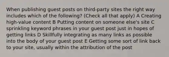 When publishing guest posts on third-party sites the right way includes which of the following? (Check all that apply) A Creating high-value content B Putting content on someone else's site C sprinkling keyword phrases in your guest post just in hopes of getting links D Skillfully integrating as many links as possible into the body of your guest post E Getting some sort of link back to your site, usually within the attribution of the post