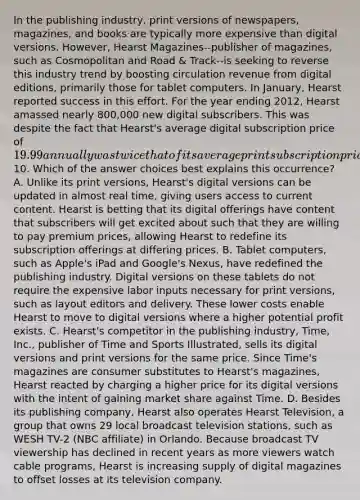 In the publishing industry, print versions of newspapers, magazines, and books are typically more expensive than digital versions. However, Hearst Magazines--publisher of magazines, such as Cosmopolitan and Road & Track--is seeking to reverse this industry trend by boosting circulation revenue from digital editions, primarily those for tablet computers. In January, Hearst reported success in this effort. For the year ending 2012, Hearst amassed nearly 800,000 new digital subscribers. This was despite the fact that Hearst's average digital subscription price of 19.99 annually was twice that of its average print subscription price of10. Which of the answer choices best explains this occurrence? A. Unlike its print versions, Hearst's digital versions can be updated in almost real time, giving users access to current content. Hearst is betting that its digital offerings have content that subscribers will get excited about such that they are willing to pay premium prices, allowing Hearst to redefine its subscription offerings at differing prices. B. Tablet computers, such as Apple's iPad and Google's Nexus, have redefined the publishing industry. Digital versions on these tablets do not require the expensive labor inputs necessary for print versions, such as layout editors and delivery. These lower costs enable Hearst to move to digital versions where a higher potential profit exists. C. Hearst's competitor in the publishing industry, Time, Inc., publisher of Time and Sports Illustrated, sells its digital versions and print versions for the same price. Since Time's magazines are consumer substitutes to Hearst's magazines, Hearst reacted by charging a higher price for its digital versions with the intent of gaining market share against Time. D. Besides its publishing company, Hearst also operates Hearst Television, a group that owns 29 local broadcast television stations, such as WESH TV-2 (NBC affiliate) in Orlando. Because broadcast TV viewership has declined in recent years as more viewers watch cable programs, Hearst is increasing supply of digital magazines to offset losses at its television company.