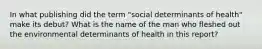 In what publishing did the term "social determinants of health" make its debut? What is the name of the man who fleshed out the environmental determinants of health in this report?