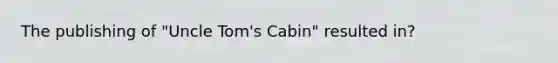 The publishing of "Uncle Tom's Cabin" resulted in?