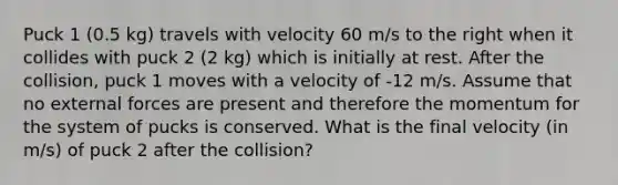 Puck 1 (0.5 kg) travels with velocity 60 m/s to the right when it collides with puck 2 (2 kg) which is initially at rest. After the collision, puck 1 moves with a velocity of -12 m/s. Assume that no external forces are present and therefore the momentum for the system of pucks is conserved. What is the final velocity (in m/s) of puck 2 after the collision?