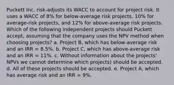 Puckett Inc. risk-adjusts its WACC to account for project risk. It uses a WACC of 8% for below-average risk projects, 10% for average-risk projects, and 12% for above-average risk projects. Which of the following independent projects should Puckett accept, assuming that the company uses the NPV method when choosing projects? a. Project B, which has below-average risk and an IRR = 8.5%. b. Project C, which has above-average risk and an IRR = 11%. c. Without information about the projects' NPVs we cannot determine which projects) should be accepted. d. All of these projects should be accepted. e. Project A, which has average risk and an IRR = 9%.