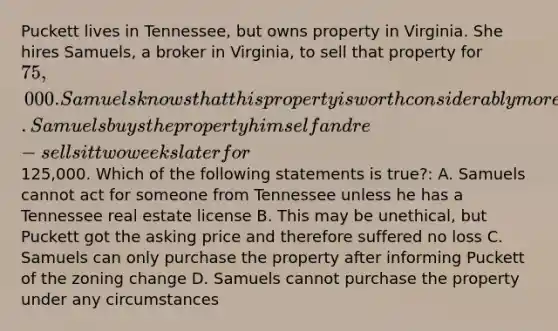 Puckett lives in Tennessee, but owns property in Virginia. She hires Samuels, a broker in Virginia, to sell that property for 75,000. Samuels knows that this property is worth considerably more since the zoning for the property was recently changed to commercial. Samuels buys the property himself and re-sells it two weeks later for125,000. Which of the following statements is true?: A. Samuels cannot act for someone from Tennessee unless he has a Tennessee real estate license B. This may be unethical, but Puckett got the asking price and therefore suffered no loss C. Samuels can only purchase the property after informing Puckett of the zoning change D. Samuels cannot purchase the property under any circumstances