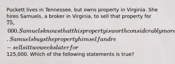 Puckett lives in Tennessee, but owns property in Virginia. She hires Samuels, a broker in Virginia, to sell that property for 75,000. Samuels knows that this property is worth considerably more since the zoning for the property was recently changed to commercial. Samuels buys the property himself and re-sells it two weeks later for125,000. Which of the following statements is true?