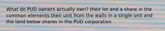 What do PUD owners actually own? their lot and a share in the common elements their unit from the walls in a single unit and the land below shares in the PUD corporation