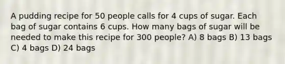 A pudding recipe for 50 people calls for 4 cups of sugar. Each bag of sugar contains 6 cups. How many bags of sugar will be needed to make this recipe for 300 people? A) 8 bags B) 13 bags C) 4 bags D) 24 bags