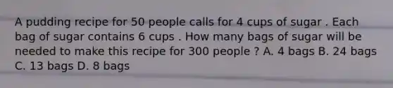 A pudding recipe for 50 people calls for 4 cups of sugar . Each bag of sugar contains 6 cups . How many bags of sugar will be needed to make this recipe for 300 people ? A. 4 bags B. 24 bags C. 13 bags D. 8 bags