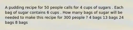 A pudding recipe for 50 people calls for 4 cups of sugars . Each bag of sugar contains 6 cups . How many bags of sugar will be needed to make this recipe for 300 people ? 4 bags 13 bags 24 bags 8 bags