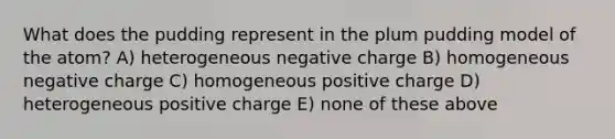 What does the pudding represent in the plum pudding model of the atom? A) heterogeneous negative charge B) homogeneous negative charge C) homogeneous positive charge D) heterogeneous positive charge E) none of these above