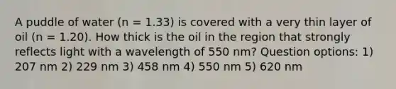 A puddle of water (n = 1.33) is covered with a very thin layer of oil (n = 1.20). How thick is the oil in the region that strongly reflects light with a wavelength of 550 nm? Question options: 1) 207 nm 2) 229 nm 3) 458 nm 4) 550 nm 5) 620 nm