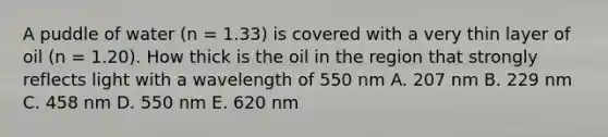 A puddle of water (n = 1.33) is covered with a very thin layer of oil (n = 1.20). How thick is the oil in the region that strongly reflects light with a wavelength of 550 nm A. 207 nm B. 229 nm C. 458 nm D. 550 nm E. 620 nm