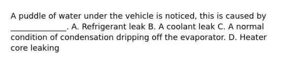 A puddle of water under the vehicle is noticed, this is caused by ______________. A. Refrigerant leak B. A coolant leak C. A normal condition of condensation dripping off the evaporator. D. Heater core leaking