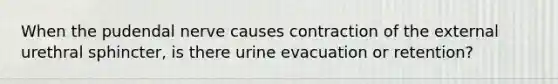 When the pudendal nerve causes contraction of the external urethral sphincter, is there urine evacuation or retention?