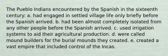 The Pueblo Indians encountered by the Spanish in the sixteenth century: a. had engaged in settled village life only briefly before the Spanish arrived. b. had been almost completely isolated from any other people before the Spanish arrived. c. used irrigation systems to aid their agricultural production. d. were called mound builders for the burial mounds they created. e. created a vast empire that included control of the Incas.