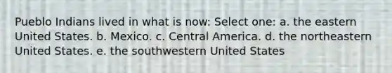 Pueblo Indians lived in what is now: Select one: a. the eastern United States. b. Mexico. c. Central America. d. the northeastern United States. e. the southwestern United States