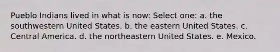 Pueblo Indians lived in what is now: Select one: a. the southwestern United States. b. the eastern United States. c. Central America. d. the northeastern United States. e. Mexico.